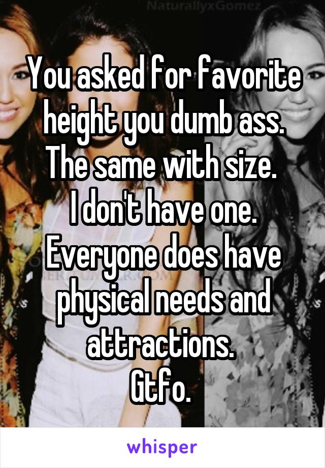 You asked for favorite height you dumb ass. The same with size. 
I don't have one.
Everyone does have physical needs and attractions. 
Gtfo. 