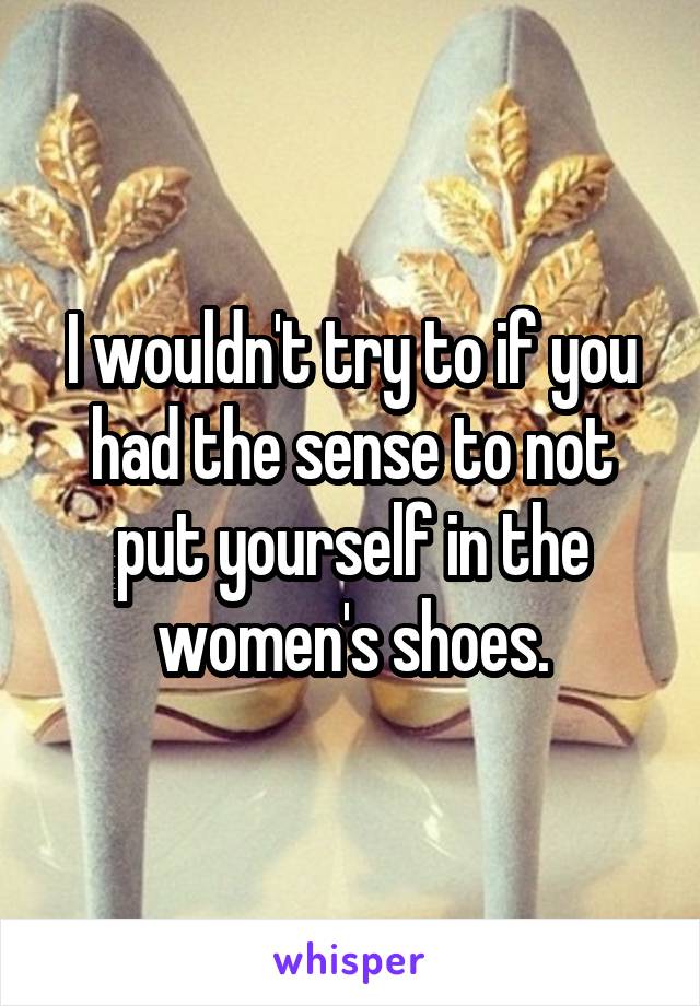 I wouldn't try to if you had the sense to not put yourself in the women's shoes.