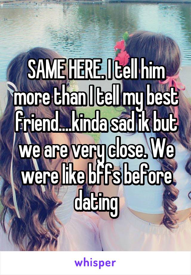 SAME HERE. I tell him more than I tell my best friend....kinda sad ik but we are very close. We were like bffs before dating