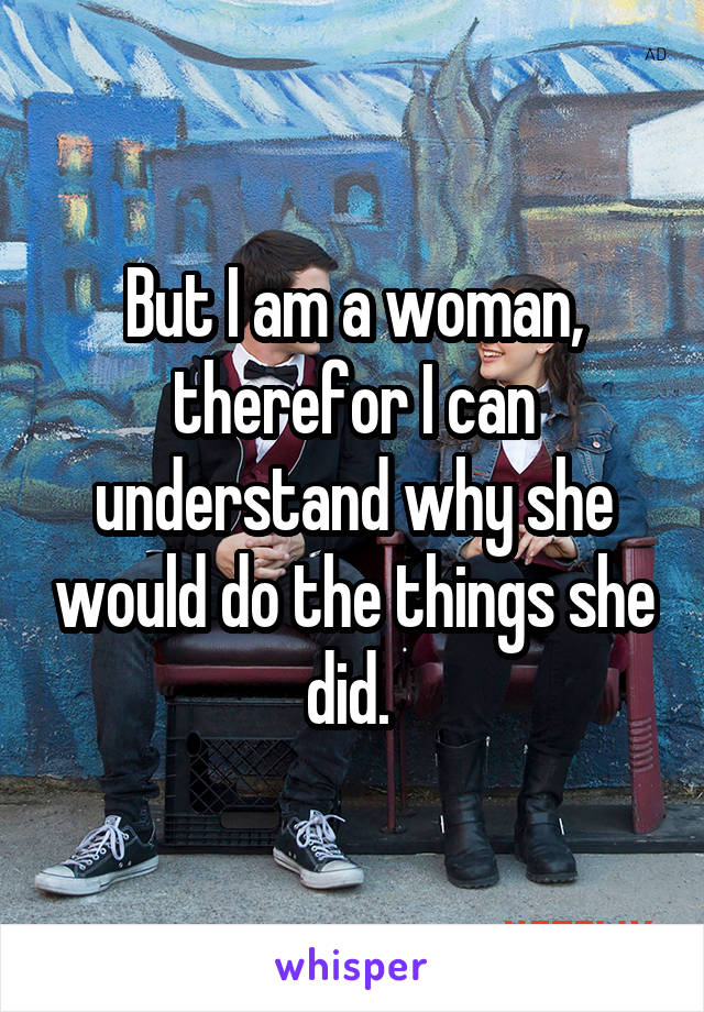 But I am a woman, therefor I can understand why she would do the things she did. 