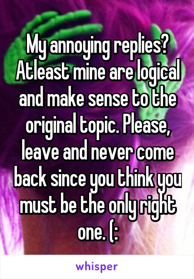 My annoying replies? Atleast mine are logical and make sense to the original topic. Please, leave and never come back since you think you must be the only right one. (: