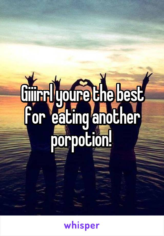 Giiirrl youre the best for  eating another porpotion! 