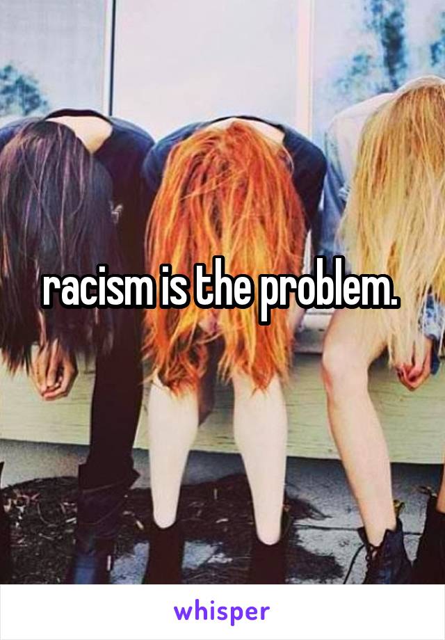 racism is the problem. 
