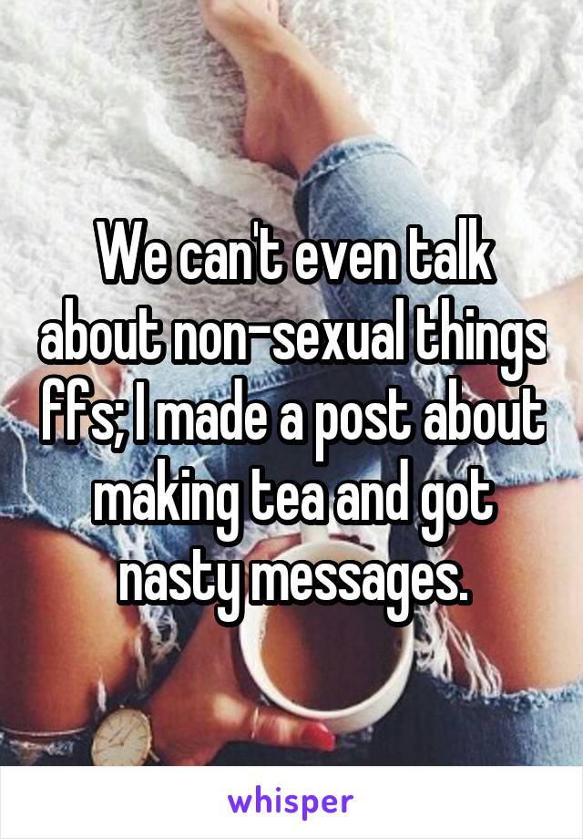 We can't even talk about non-sexual things ffs; I made a post about making tea and got nasty messages.