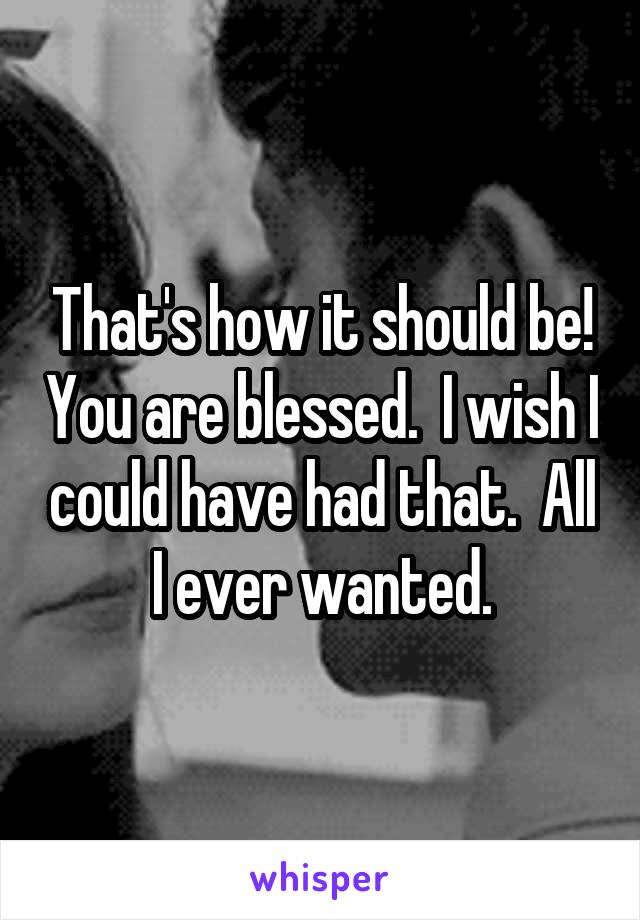 That's how it should be! You are blessed.  I wish I could have had that.  All I ever wanted.