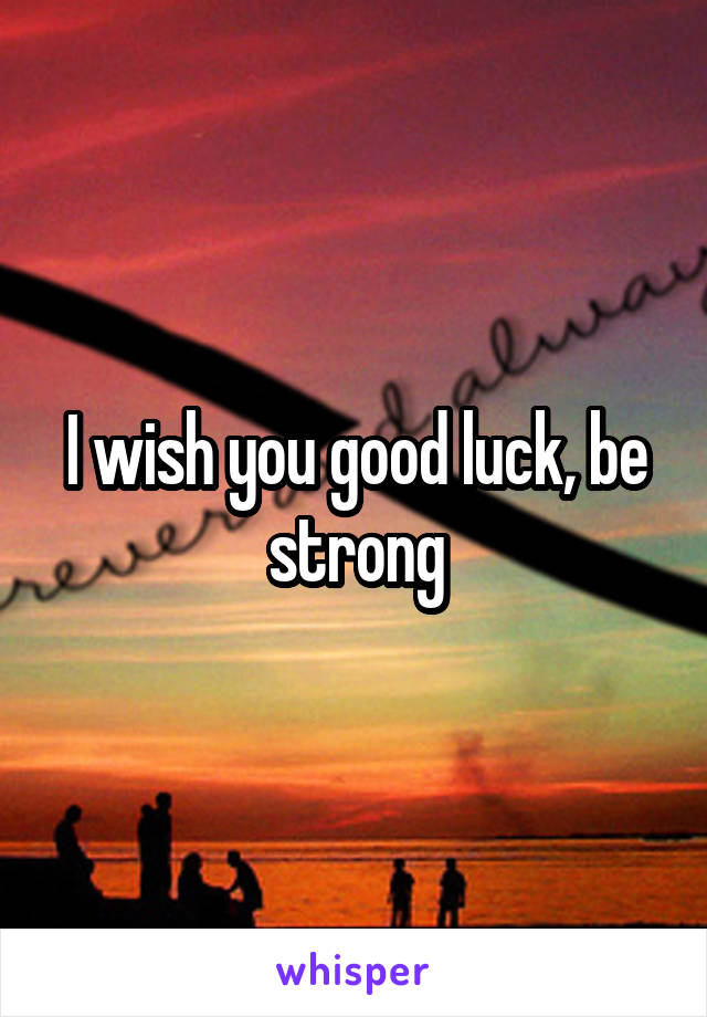 I wish you good luck, be strong