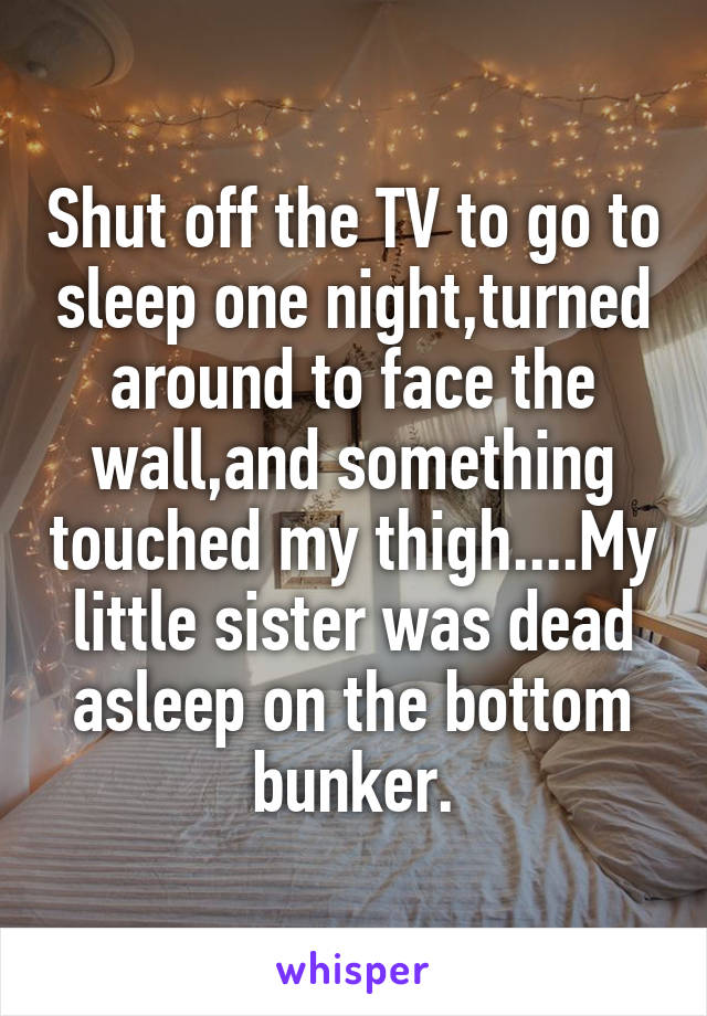 Shut off the TV to go to sleep one night,turned around to face the wall,and something touched my thigh....My little sister was dead asleep on the bottom bunker.