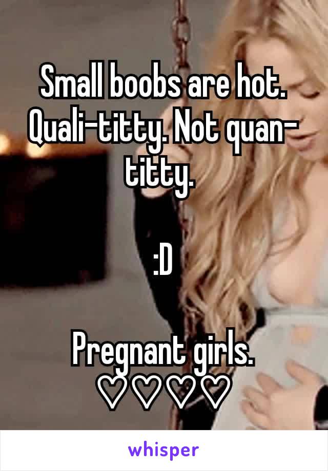Small boobs are hot. Quali-titty. Not quan-titty. 

:D

Pregnant girls. ♡♡♡♡