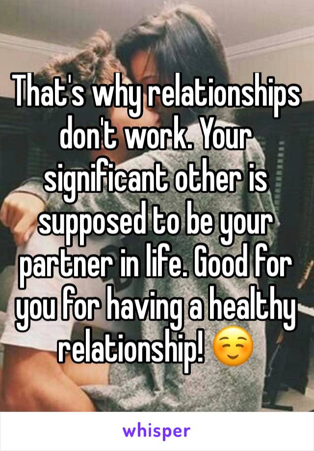 That's why relationships don't work. Your significant other is supposed to be your partner in life. Good for you for having a healthy relationship! ☺ 