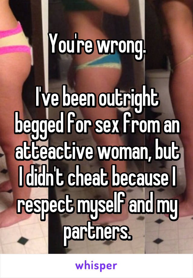 You're wrong.

I've been outright begged for sex from an atteactive woman, but I didn't cheat because I respect myself and my partners.
