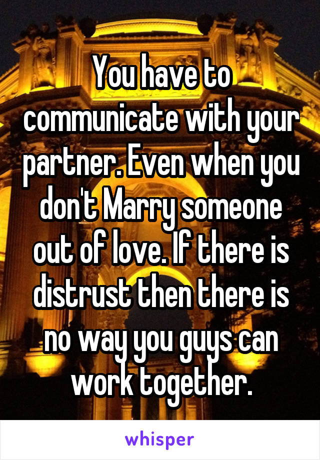 You have to communicate with your partner. Even when you don't Marry someone out of love. If there is distrust then there is no way you guys can work together.