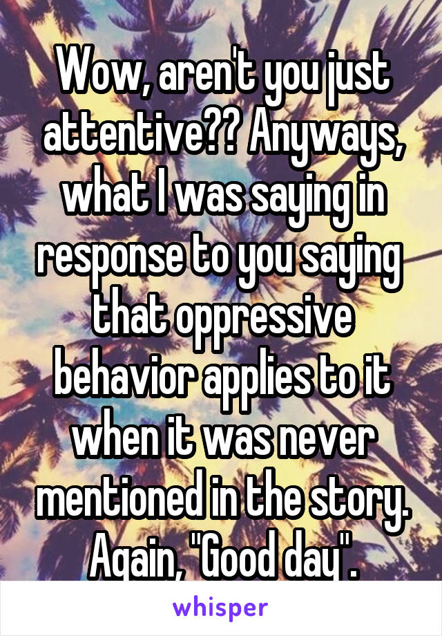 Wow, aren't you just attentive?? Anyways, what I was saying in response to you saying  that oppressive behavior applies to it when it was never mentioned in the story. Again, "Good day".