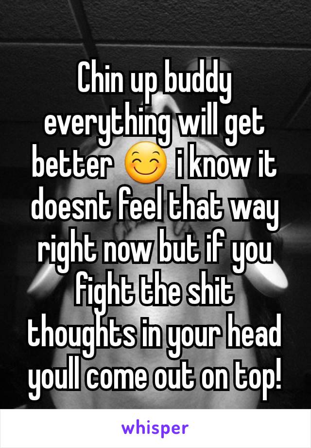 Chin up buddy everything will get better 😊 i know it doesnt feel that way right now but if you fight the shit thoughts in your head youll come out on top!