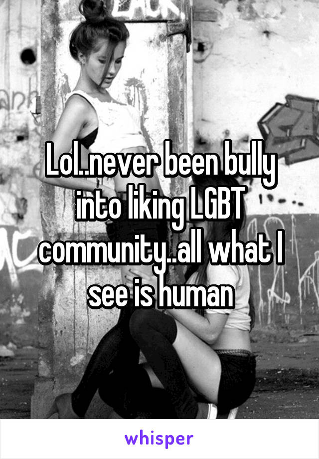 Lol..never been bully into liking LGBT community..all what I see is human
