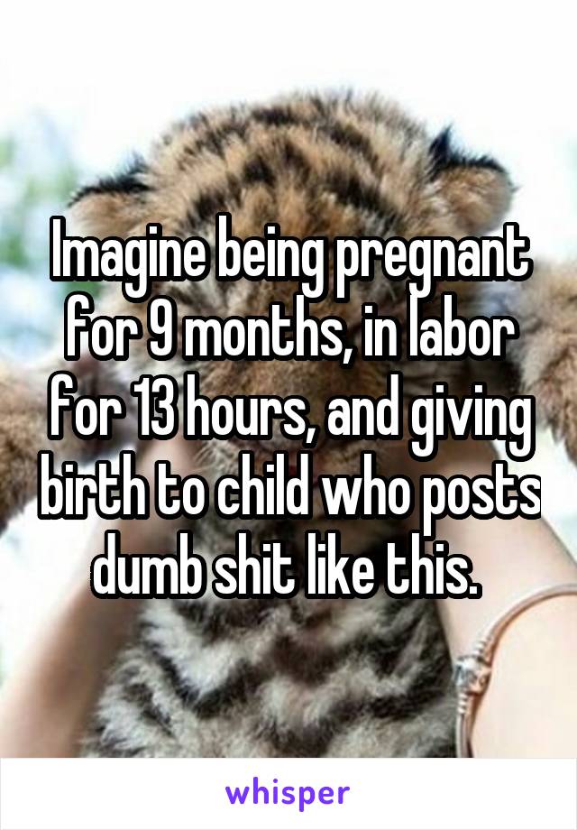 Imagine being pregnant for 9 months, in labor for 13 hours, and giving birth to child who posts dumb shit like this. 