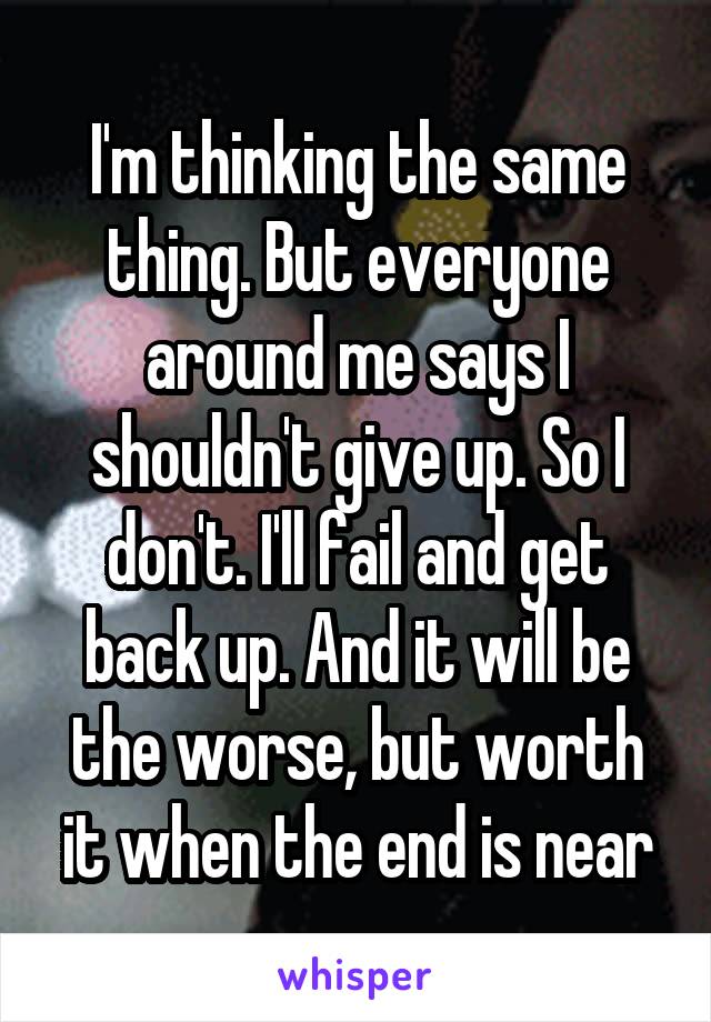 I'm thinking the same thing. But everyone around me says I shouldn't give up. So I don't. I'll fail and get back up. And it will be the worse, but worth it when the end is near