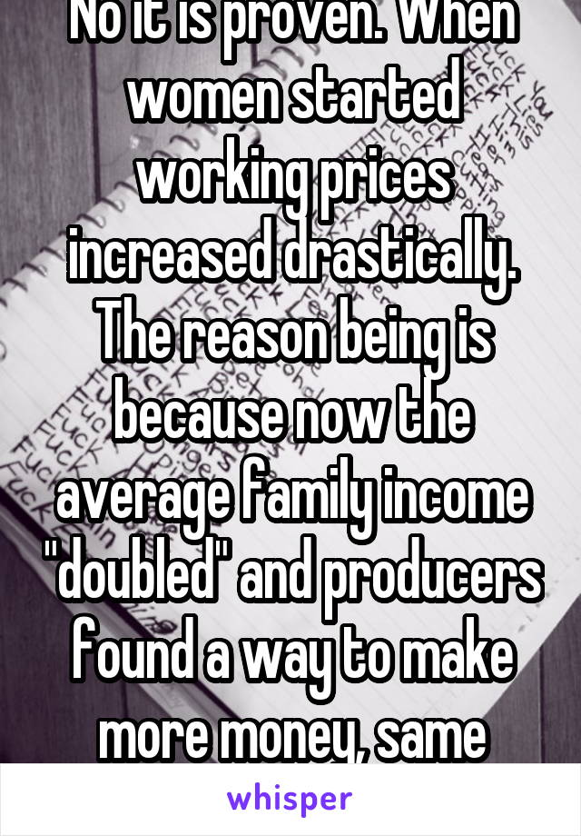 No it is proven. When women started working prices increased drastically. The reason being is because now the average family income "doubled" and producers found a way to make more money, same thing 