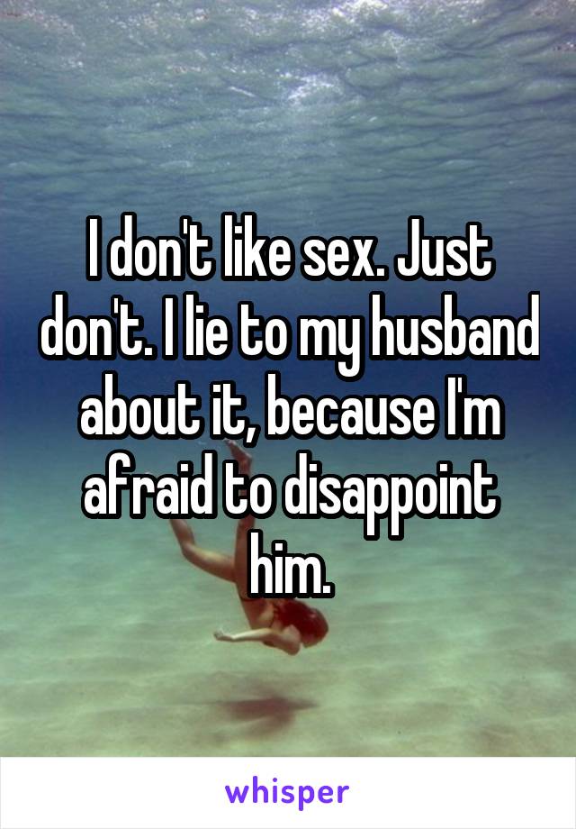 I don't like sex. Just don't. I lie to my husband about it, because I'm afraid to disappoint him.