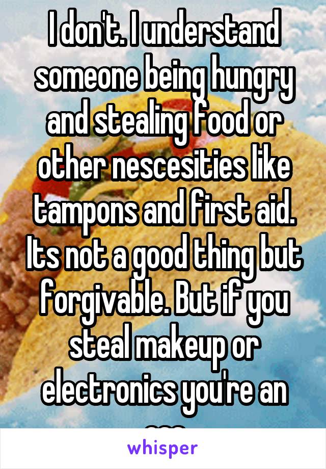 I don't. I understand someone being hungry and stealing food or other nescesities like tampons and first aid. Its not a good thing but forgivable. But if you steal makeup or electronics you're an ass