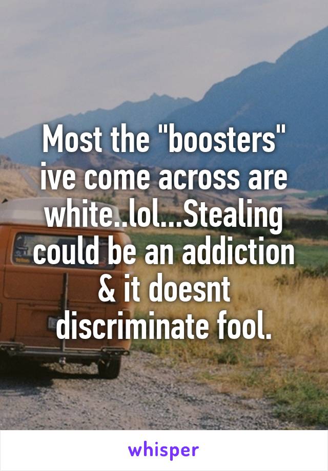 Most the "boosters" ive come across are white..lol...Stealing could be an addiction & it doesnt discriminate fool.