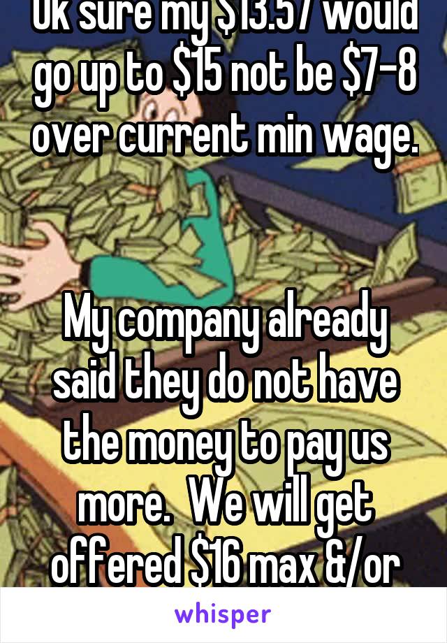 Ok sure my $13.57 would go up to $15 not be $7-8 over current min wage. 

My company already said they do not have the money to pay us more.  We will get offered $16 max &/or "let go"