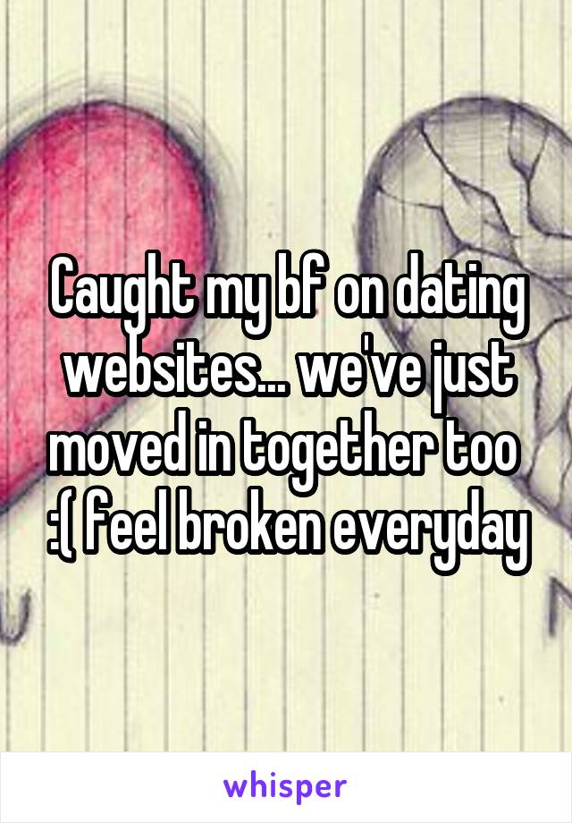 Caught my bf on dating websites... we've just moved in together too  :( feel broken everyday