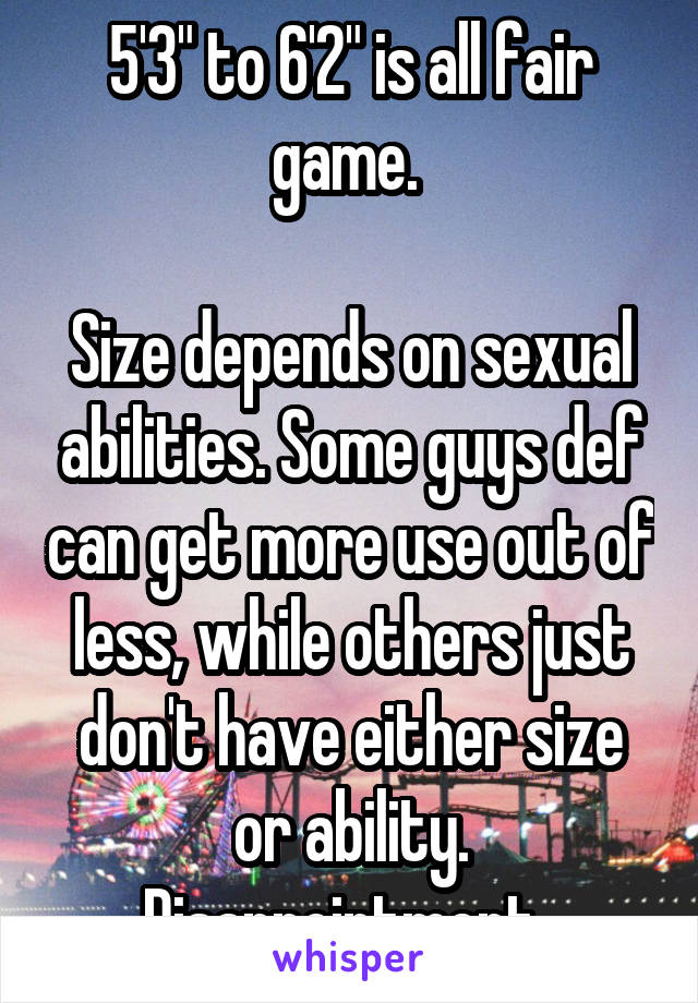 5'3" to 6'2" is all fair game. 

Size depends on sexual abilities. Some guys def can get more use out of less, while others just don't have either size or ability. Disappointment. 