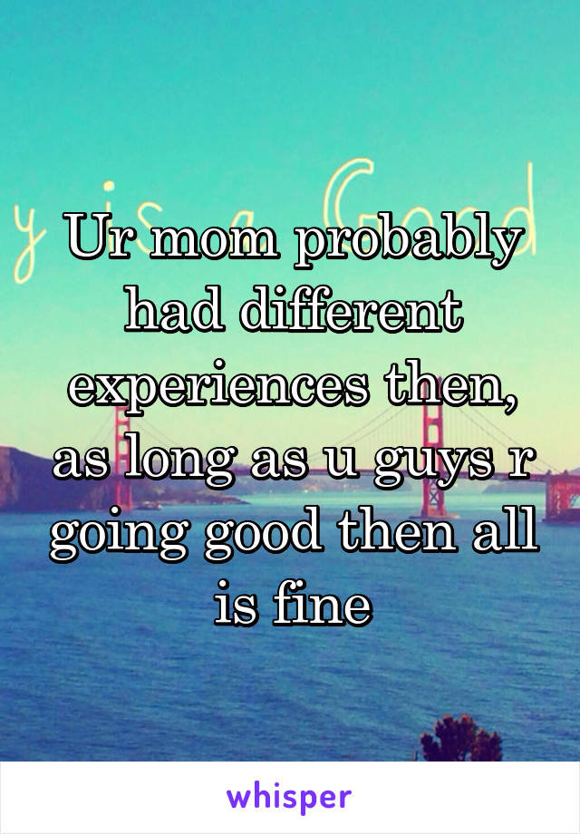 Ur mom probably had different experiences then, as long as u guys r going good then all is fine