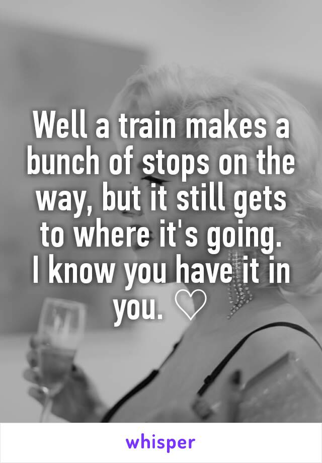 Well a train makes a bunch of stops on the way, but it still gets to where it's going.
I know you have it in you. ♡
