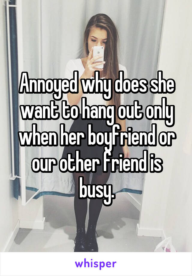 Annoyed why does she want to hang out only when her boyfriend or our other friend is busy.