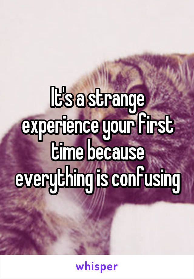 It's a strange experience your first time because everything is confusing