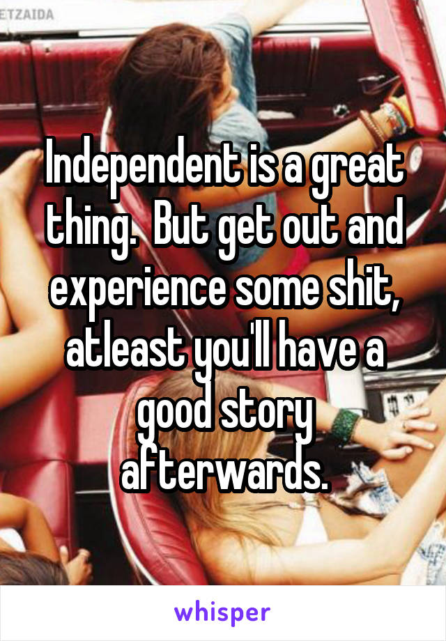 Independent is a great thing.  But get out and experience some shit, atleast you'll have a good story afterwards.