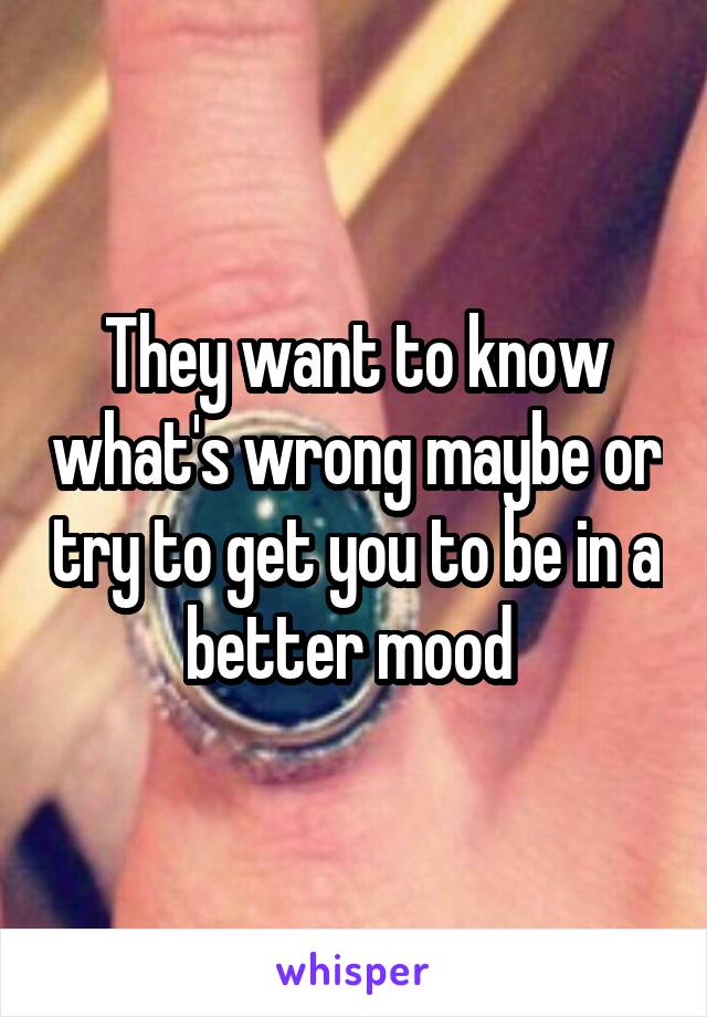 They want to know what's wrong maybe or try to get you to be in a better mood 