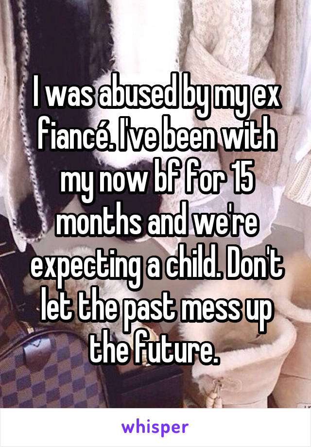 I was abused by my ex fiancé. I've been with my now bf for 15 months and we're expecting a child. Don't let the past mess up the future. 