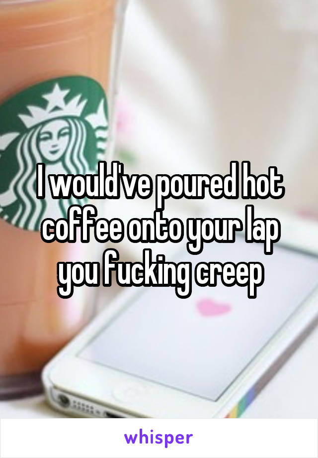 I would've poured hot coffee onto your lap you fucking creep