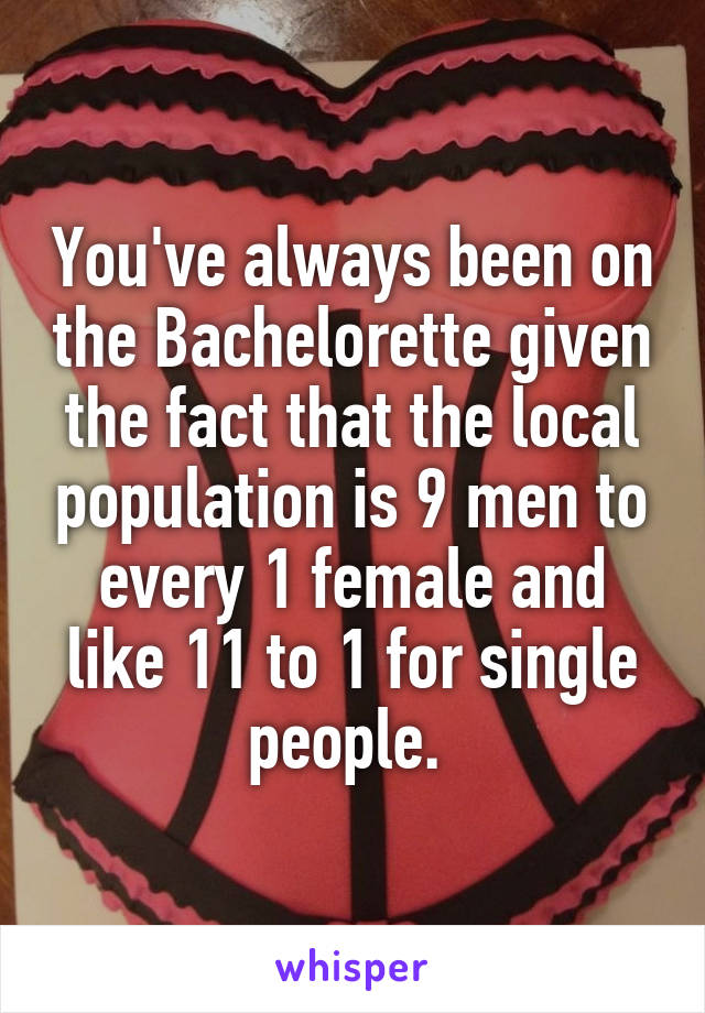 You've always been on the Bachelorette given the fact that the local population is 9 men to every 1 female and like 11 to 1 for single people. 