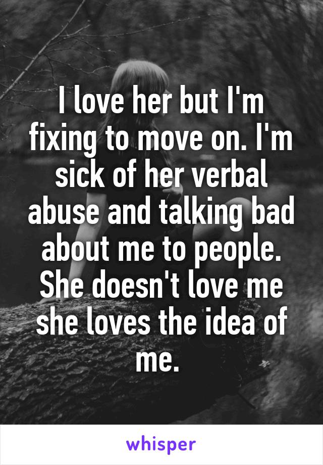 I love her but I'm fixing to move on. I'm sick of her verbal abuse and talking bad about me to people. She doesn't love me she loves the idea of me. 