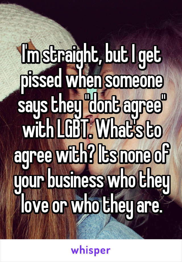 I'm straight, but I get pissed when someone says they "dont agree" with LGBT. What's to agree with? Its none of your business who they love or who they are.