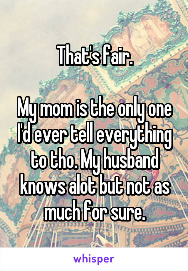 That's fair.

My mom is the only one I'd ever tell everything to tho. My husband knows alot but not as much for sure.