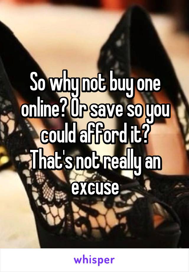 So why not buy one online? Or save so you could afford it?
That's not really an excuse