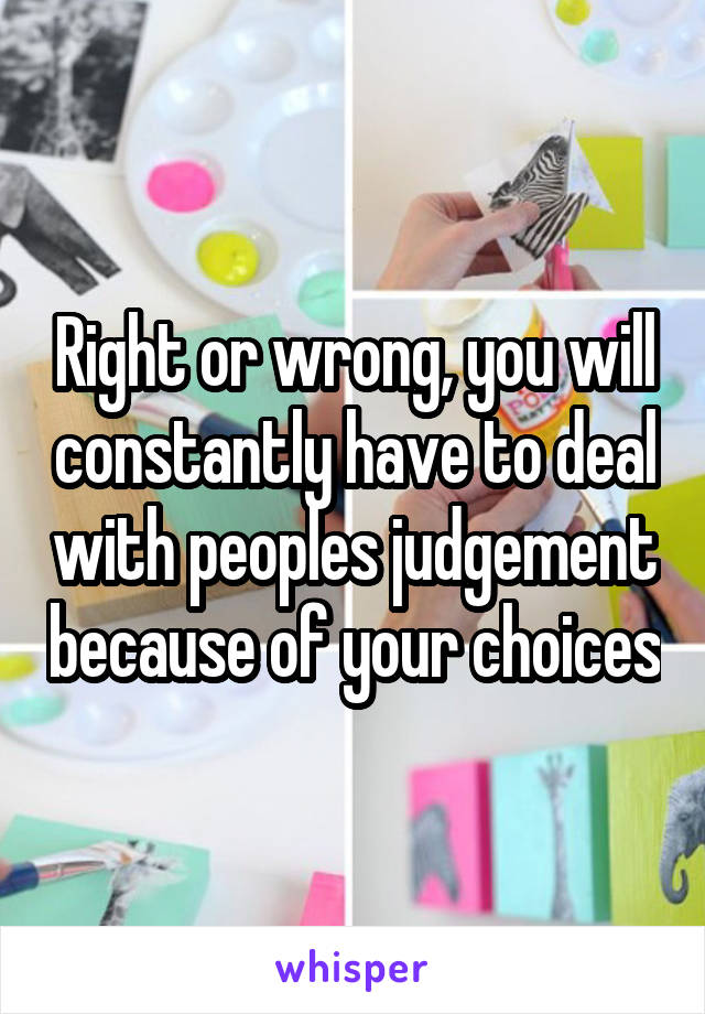 Right or wrong, you will constantly have to deal with peoples judgement because of your choices