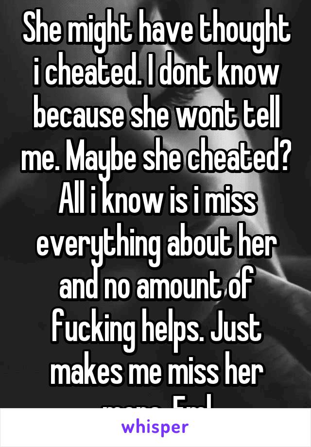 She might have thought i cheated. I dont know because she wont tell me. Maybe she cheated? All i know is i miss everything about her and no amount of fucking helps. Just makes me miss her more. Fml