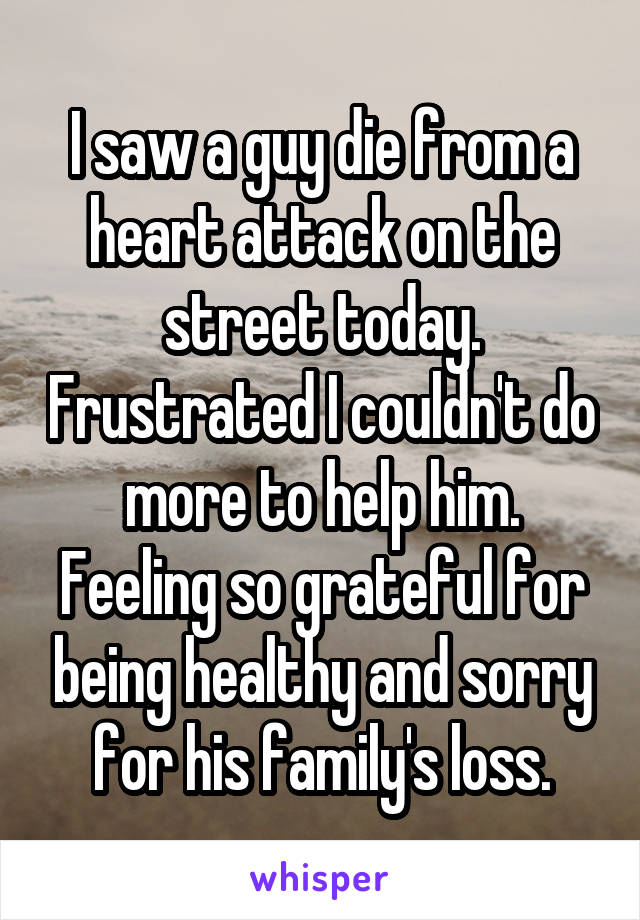 I saw a guy die from a heart attack on the street today. Frustrated I couldn't do more to help him. Feeling so grateful for being healthy and sorry for his family's loss.