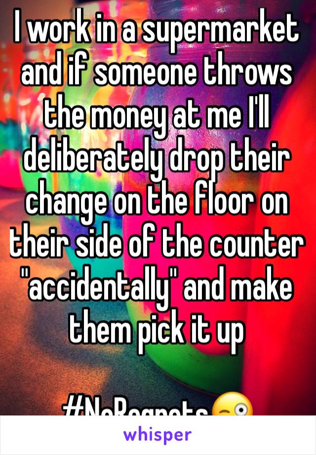 I work in a supermarket and if someone throws the money at me I'll deliberately drop their change on the floor on their side of the counter "accidentally" and make them pick it up

#NoRegrets😜