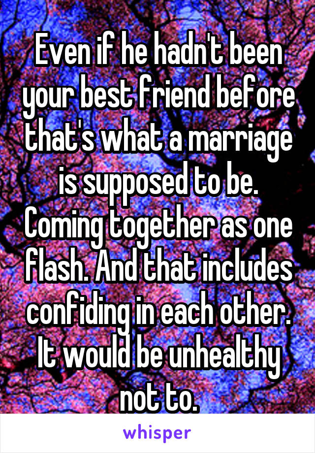 Even if he hadn't been your best friend before that's what a marriage is supposed to be. Coming together as one flash. And that includes confiding in each other. It would be unhealthy not to.