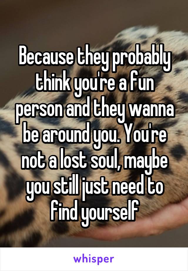 Because they probably think you're a fun person and they wanna be around you. You're not a lost soul, maybe you still just need to find yourself