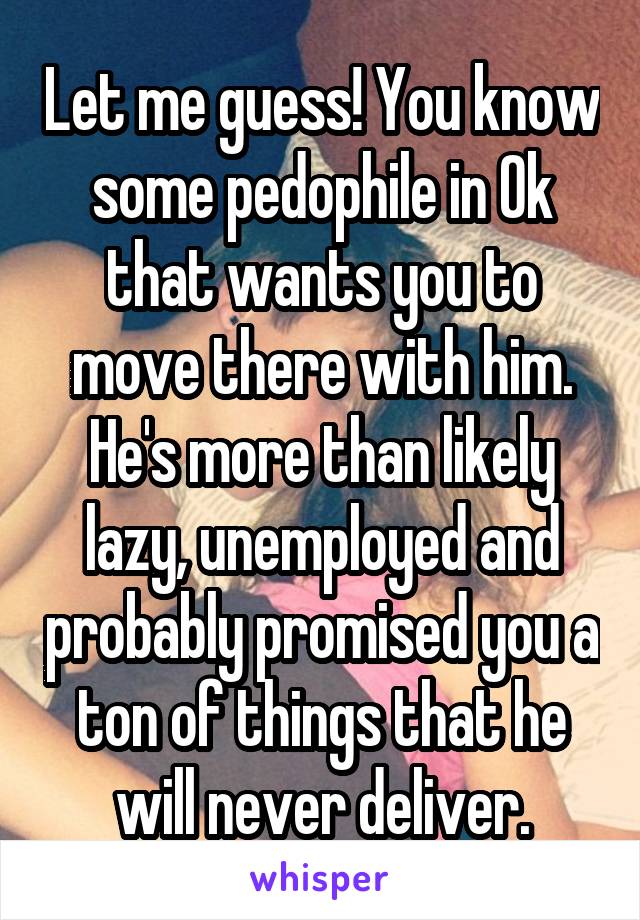 Let me guess! You know some pedophile in Ok that wants you to move there with him. He's more than likely lazy, unemployed and probably promised you a ton of things that he will never deliver.