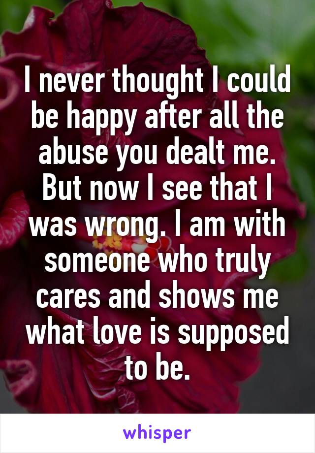 I never thought I could be happy after all the abuse you dealt me. But now I see that I was wrong. I am with someone who truly cares and shows me what love is supposed to be.
