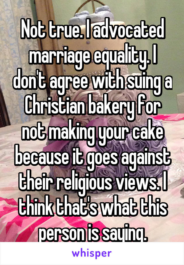 Not true. I advocated marriage equality. I don't agree with suing a Christian bakery for not making your cake because it goes against their religious views. I think that's what this person is saying.