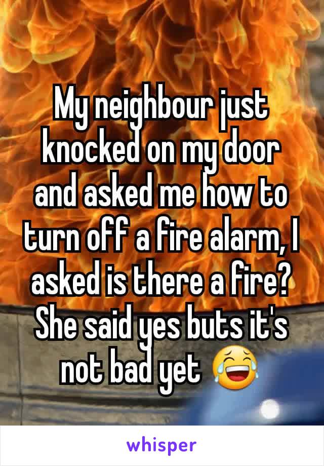 My neighbour just knocked on my door and asked me how to turn off a fire alarm, I asked is there a fire? She said yes buts it's not bad yet 😂